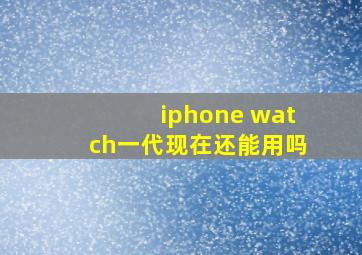 iphone watch一代现在还能用吗